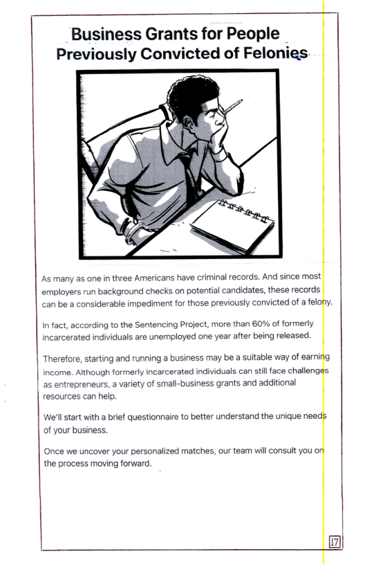 Business Grants for People Previously Convicted of Felonies:  As many as one in three Americans have criminal records. And since most. employers run background checks on potential candidates, these records can be a considerable impediment for those previously convicted of a felony.  Infact, according to the Sentencing Project, more than 60% of formerly incarcerated individuals are unemployed one year after being released.  Therefore, starting and running a business may be a sutable way of earning income. Although formerly incarcerated individuals can still face challeng | as entrepreneurs, a variety of small-business grants and additional resources can help.  ‘We’ll tart with a brief questionnaire to better understand the unique need of your business.  Once we uncover your personalized matches, our team will consut you the process moving forward.  